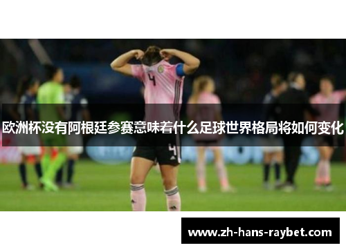 欧洲杯没有阿根廷参赛意味着什么足球世界格局将如何变化